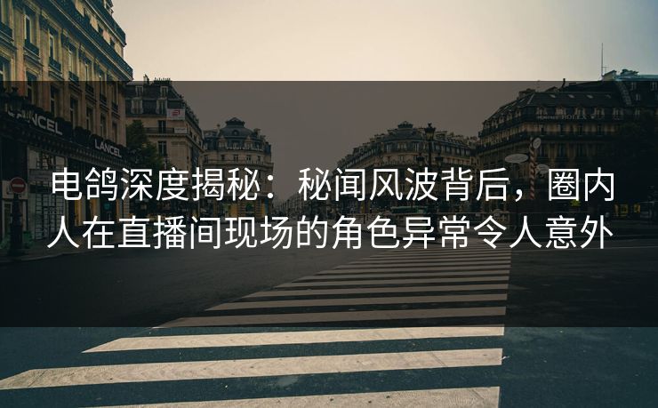 电鸽深度揭秘：秘闻风波背后，圈内人在直播间现场的角色异常令人意外