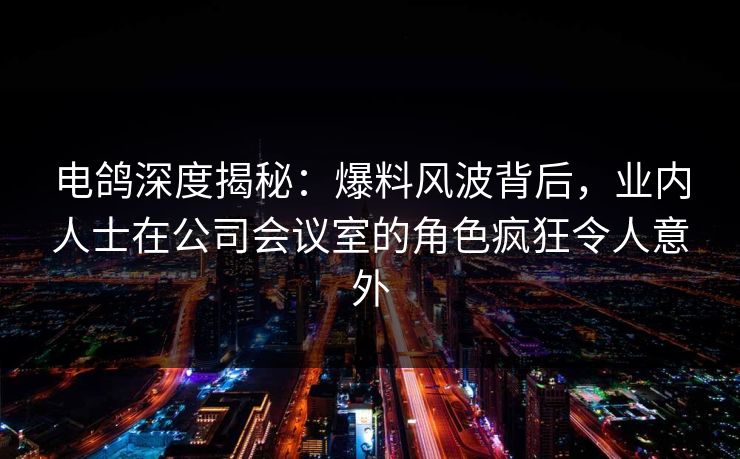 电鸽深度揭秘：爆料风波背后，业内人士在公司会议室的角色疯狂令人意外
