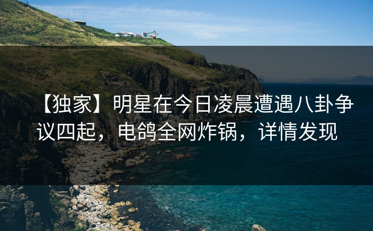【独家】明星在今日凌晨遭遇八卦争议四起，电鸽全网炸锅，详情发现
