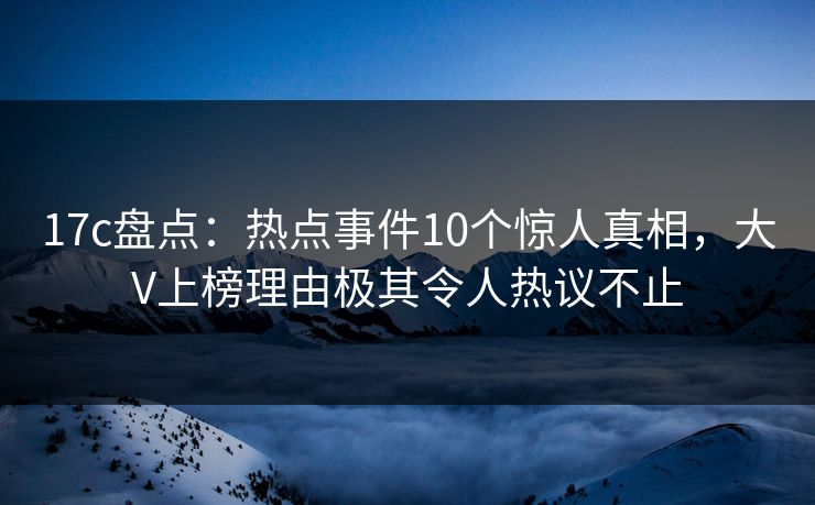 17c盘点：热点事件10个惊人真相，大V上榜理由极其令人热议不止