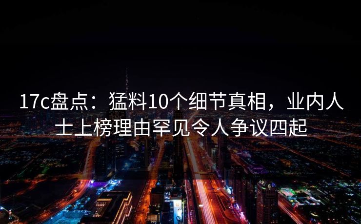 17c盘点：猛料10个细节真相，业内人士上榜理由罕见令人争议四起