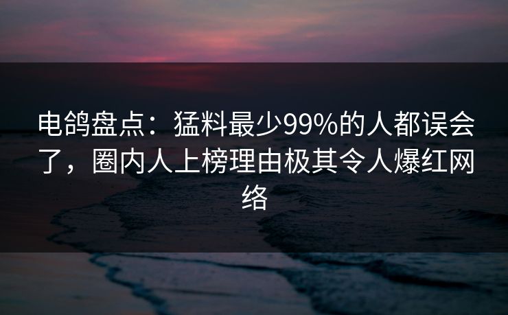 电鸽盘点：猛料最少99%的人都误会了，圈内人上榜理由极其令人爆红网络