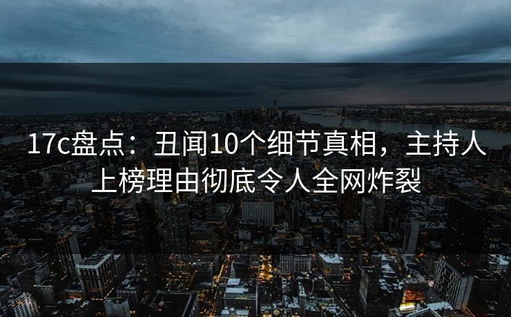 17c盘点：丑闻10个细节真相，主持人上榜理由彻底令人全网炸裂