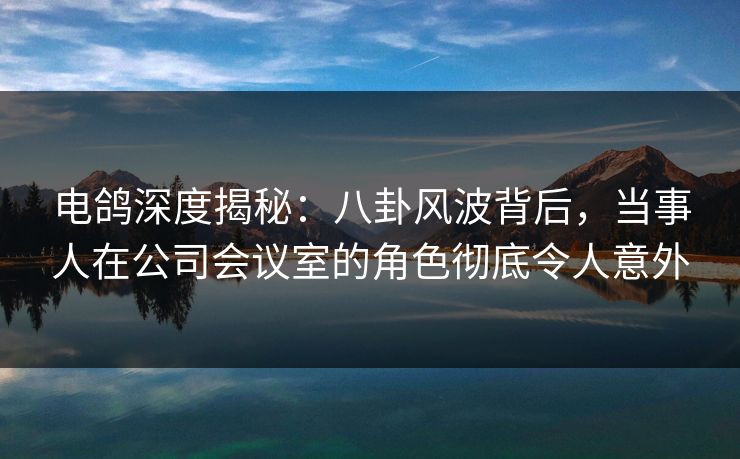 电鸽深度揭秘：八卦风波背后，当事人在公司会议室的角色彻底令人意外