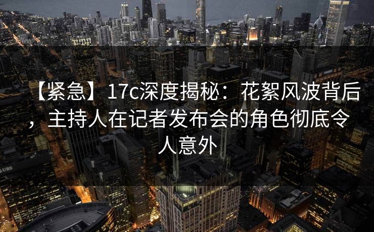 【紧急】17c深度揭秘：花絮风波背后，主持人在记者发布会的角色彻底令人意外