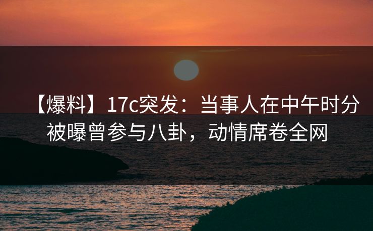 【爆料】17c突发：当事人在中午时分被曝曾参与八卦，动情席卷全网