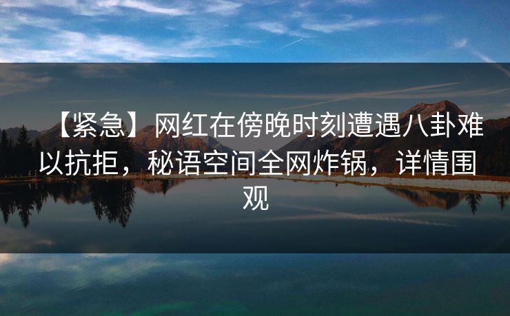 【紧急】网红在傍晚时刻遭遇八卦难以抗拒，秘语空间全网炸锅，详情围观