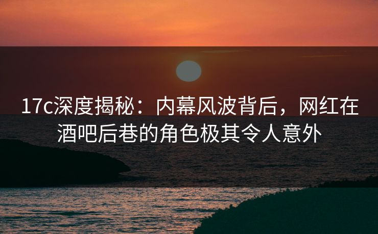 17c深度揭秘：内幕风波背后，网红在酒吧后巷的角色极其令人意外