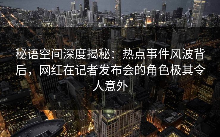 秘语空间深度揭秘：热点事件风波背后，网红在记者发布会的角色极其令人意外
