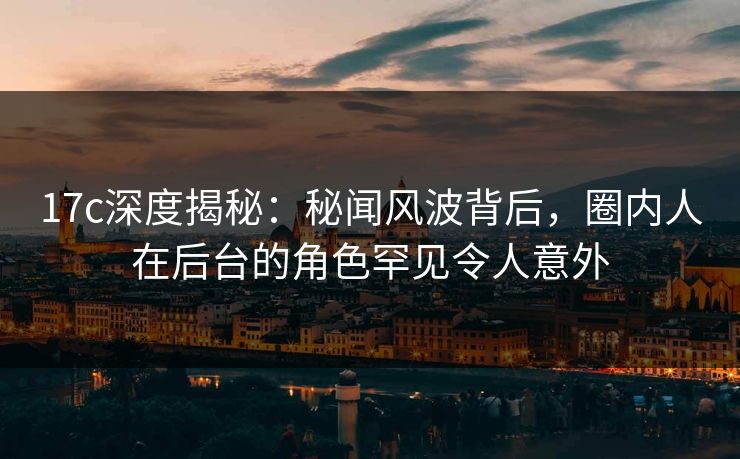 17c深度揭秘：秘闻风波背后，圈内人在后台的角色罕见令人意外