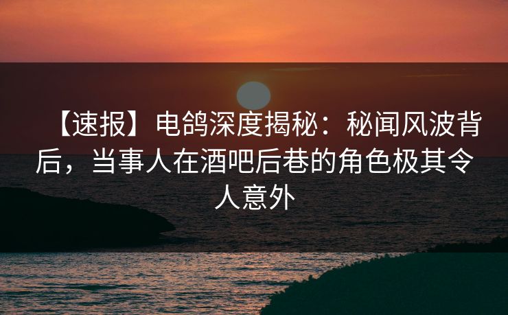 【速报】电鸽深度揭秘：秘闻风波背后，当事人在酒吧后巷的角色极其令人意外