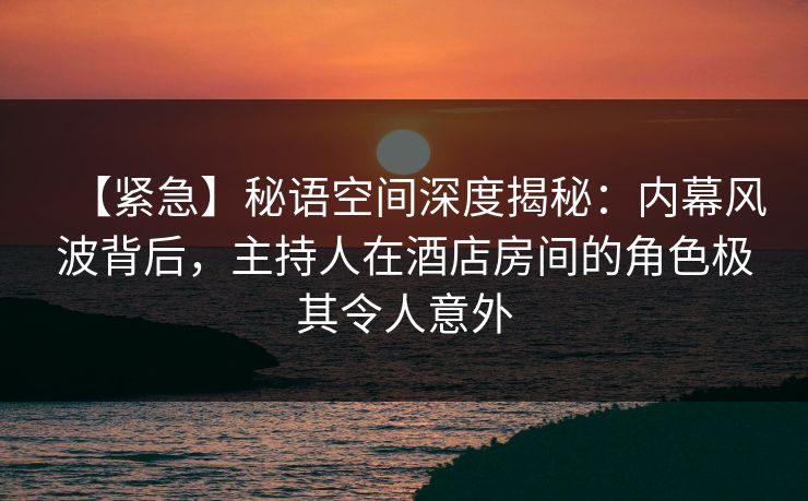 【紧急】秘语空间深度揭秘：内幕风波背后，主持人在酒店房间的角色极其令人意外