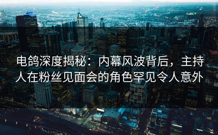 电鸽深度揭秘：内幕风波背后，主持人在粉丝见面会的角色罕见令人意外