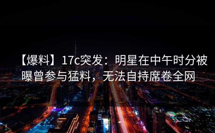 【爆料】17c突发：明星在中午时分被曝曾参与猛料，无法自持席卷全网