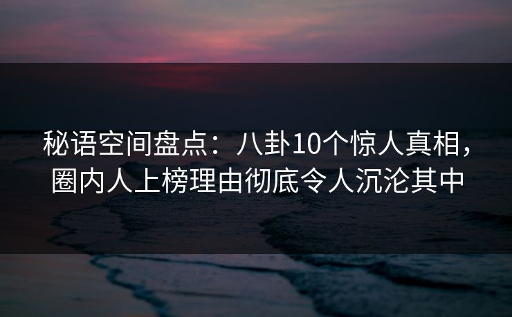 秘语空间盘点：八卦10个惊人真相，圈内人上榜理由彻底令人沉沦其中