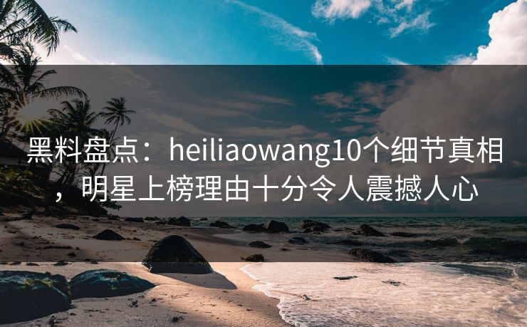 黑料盘点：heiliaowang10个细节真相，明星上榜理由十分令人震撼人心