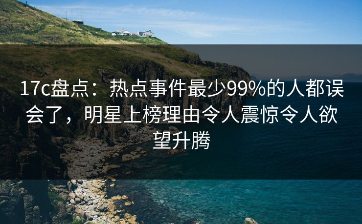 17c盘点：热点事件最少99%的人都误会了，明星上榜理由令人震惊令人欲望升腾
