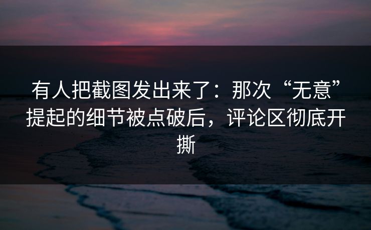 有人把截图发出来了：那次“无意”提起的细节被点破后，评论区彻底开撕