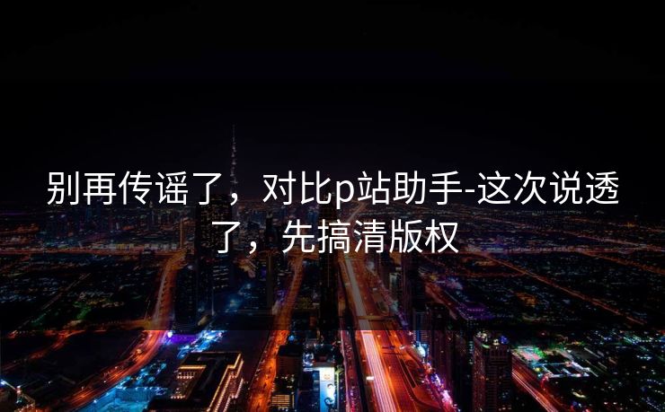 别再传谣了，对比p站助手-这次说透了，先搞清版权