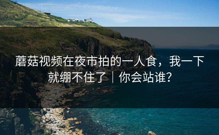 蘑菇视频在夜市拍的一人食，我一下就绷不住了｜你会站谁？