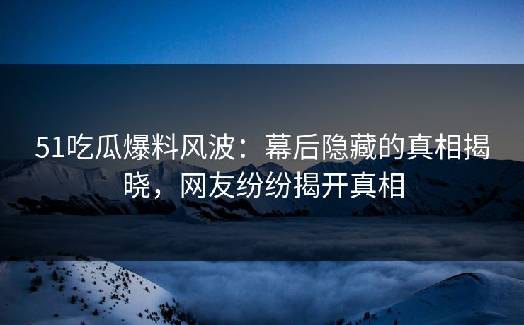 51吃瓜爆料风波：幕后隐藏的真相揭晓，网友纷纷揭开真相