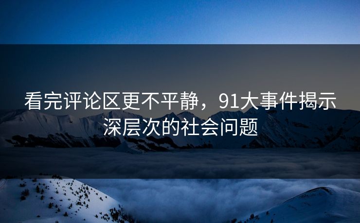 看完评论区更不平静，91大事件揭示深层次的社会问题